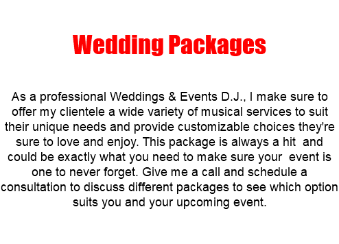  Wedding Packages As a professional Weddings & Events D.J., I make sure to offer my clientele a wide variety of musical services to suit their unique needs and provide customizable choices they're sure to love and enjoy. This package is always a hit and could be exactly what you need to make sure your event is one to never forget. Give me a call and schedule a consultation to discuss different packages to see which option suits you and your upcoming event.